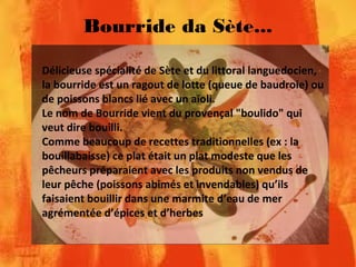Bourride da Sète...
Délicieuse spécialité de Sète et du littoral languedocien,
la bourride est un ragout de lotte (queue de baudroie) ou
de poissons blancs lié avec un aïoli.
Le nom de Bourride vient du provençal "boulido" qui
veut dire bouilli.
Comme beaucoup de recettes traditionnelles (ex : la
bouillabaisse) ce plat était un plat modeste que les
pêcheurs préparaient avec les produits non vendus de
leur pêche (poissons abimés et invendables) qu’ils
faisaient bouillir dans une marmite d’eau de mer
agrémentée d’épices et d’herbes
 