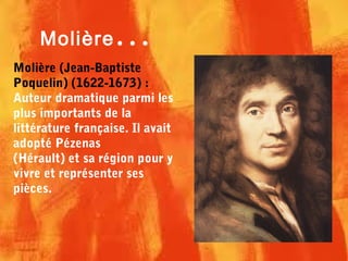 Molière (Jean-Baptiste
Poquelin) (1622-1673) :
Auteur dramatique parmi les
plus importants de la
littérature française. Il avait
adopté Pézenas
(Hérault) et sa région pour y
vivre et représenter ses
pièces.
Molière...
 