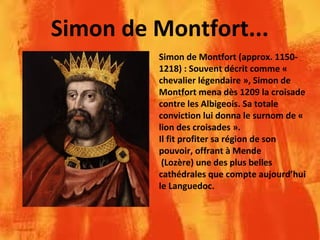 Simon de Montfort...
Simon de Montfort (approx. 1150-
1218) : Souvent décrit comme «
chevalier légendaire », Simon de
Montfort mena dès 1209 la croisade
contre les Albigeois. Sa totale
conviction lui donna le surnom de «
lion des croisades ».
Il fit profiter sa région de son
pouvoir, offrant à Mende
(Lozère) une des plus belles
cathédrales que compte aujourd’hui
le Languedoc.
 