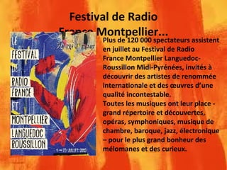 Festival de Radio
France Montpellier...
Plus de 120 000 spectateurs assistent
en juillet au Festival de Radio
France Montpellier Languedoc-
Roussillon Midi-Pyrénées, invités à
découvrir des artistes de renommée
internationale et des œuvres d’une
qualité incontestable.
Toutes les musiques ont leur place -
grand répertoire et découvertes,
opéras, symphoniques, musique de
chambre, baroque, jazz, électronique
– pour le plus grand bonheur des
mélomanes et des curieux.
 