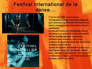 Festival international de la
...danse
C’est en juin 1981 avec le jeune
chorégraphe prodige Dominique Bagouet,
que l'aventure du festival international de
danse contemporaine Montpellier Danse a
commencé.
En plus de trente ans, Montpellier Danse
est devenu un événement incontournable
de l'art chorégraphique et présente
pendant deux semaines, plus d'une
centaine de spectacles dont de nombreuses
créations et premières.
Autour du festival, Montpellier Danse il y a
aussi toute l'année de nombreux rendez-
vous : spectacles, projections, rencontres et
conférences à l’Agora, cité internationale de
la danse, ouverte en 2010.
 