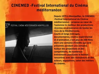 CINEMED -Festival International du Cinéma
méditerranéen
Depuis 1979 à Montpellier, le CINEMED
-Festival International du Cinéma
méditerranéen - propose au cœur de
l'automne le meilleur des productions
récentes en provenance de toutes les
rives de la Méditerranée.
Courts et longs métrages,
documentaires, cinéma expérimental
et d'animation, c'est plus de 200 films
dont une centaine d'inédits qui sont
présentés pendant une semaine.
Autour des projections et des
compétitions, de nombreux
événements ponctuent le festival :
rencontres avec des réalisateurs et des
acteurs, expositions, salon des métiers
du cinéma..
 