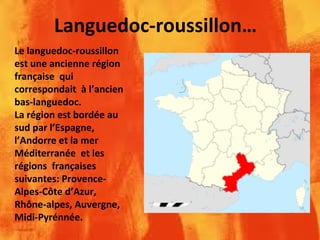 Languedoc-roussillon…
Le languedoc-roussillon
est une ancienne région
française qui
correspondait à l’ancien
bas-languedoc.
La région est bordée au
sud par l’Espagne,
l’Andorre et la mer
Méditerranée et les
régions françaises
suivantes: Provence-
Alpes-Côte d’Azur,
Rhône-alpes, Auvergne,
Midi-Pyrénnée.
 
