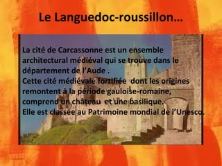 Le Languedoc-roussillon…
La cité de Carcassonne est un ensemble
architectural médiéval qui se trouve dans le
département de l’Aude .
Cette cité médiévale fortifiée dont les origines
remontent à la période gauloise-romaine,
comprend un château et une basilique.
Elle est classée au Patrimoine mondial de l’Unesco.
 