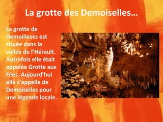 La grotte des Demoiselles…
La grotte de
Demoilleses est
située dans la
vallée de l’Hérault.
Autrefois elle était
appelée Grotte aux
Fées. Aujourd’hui
elle s’appelle de
Demoiselles pour
une légende locale.
 