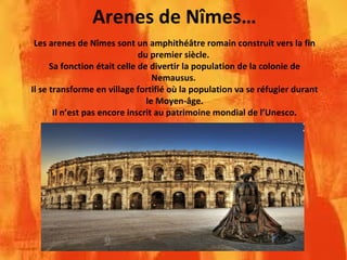 Arenes de Nîmes…
Les arenes de Nîmes sont un amphithéâtre romain construit vers la fin
du premier siècle.
Sa fonction était celle de divertir la population de la colonie de
Nemausus.
Il se transforme en village fortifié où la population va se réfugier durant
le Moyen-âge.
Il n’est pas encore inscrit au patrimoine mondial de l’Unesco.
 