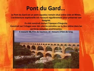 Pont du Gard…
Le Pont du Gard est un pont-aqueduc romain situé entre Uzès et Nîmes.
L’architecture exptionelle est restauré régulièrement pour préserver son
intégrité.
Il a été construit durant l’époque d’Auguste.
Construit sur 3 étages avec des pierres extraites sur le lieu même dans les
carrières romaines environantes.
Il mesure 48,77m de hauteur, et mesure 275m de long.
 