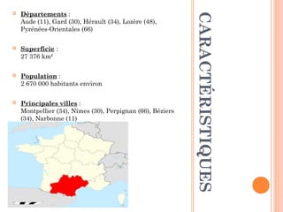  Départements :
Aude (11), Gard (30), Hérault (34), Lozère (48),
Pyrénées-Orientales (66)
 Superficie :
27 376 km²
 
 Population :
2 670 000 habitants environ
 Principales villes :
Montpellier (34), Nîmes (30), Perpignan (66), Béziers
(34), Narbonne (11)
CARACTÉRISTIQUES
 