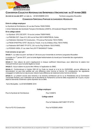 CONVENTION COLLECTIVE NATIONALE DES ENTREPRISES D’ARCHITECTURE DU 27 FEVRIER 2003
BRANCHE ARCHITECTURE – NEGOCIATION DE LA VALEUR DU POINT 2017 1/1 DOCUMENT ETABLI ET SIGNE EN TROIS EXEMPLAIRES
ACCORD DE SALAIRE 2017, en date du : 29 NOVEMBRE 2016 Territoire Languedoc-Roussillon
COMMISSION TERRITORIALE PARITAIRE DU LANGUEDOC-ROUSSILLON
Entre le collège employeur
Le Syndicat de l’Architecture, 24 rue des Prairies 75020 PARIS,
L’Union Nationale des Syndicats Français d’Architectes (UNSFA), 29 boulevard Raspail 75017 PARIS,
Et le collège salarié
- Le Syndicat CFE CGC BTP, 15 rue de Londres 75009 PARIS,
- La FNSCBA CGT, Case 413, 263 rue de Paris 93514 MONTREUIL Cedex,
- La Fédération Générale FO Construction, 170 avenue Parmentier 75010 PARIS,
- La FNCB SYNATPAU CFDT, Bourse du Travail, 3 rue du Château d’Eau 75010 PARIS,
- La Fédération BATI-MAT-TP CFTC, 251 rue du Fbg St Martin 75010 PARIS,
- La FESSAD UNSA, 21 rue Jules Ferry 93177 BAGNOLET Cedex
Il est convenu ce qui suit :
Article 1 : La valeur du point est fixée à 7,49 euros pour l’ensemble du territoire Languedoc-Roussillon
à compter du 1
er
janvier 2017, pour la durée légale hebdomadaire du travail pour l’ensemble des organisations
signataires.
Article 2 : Ces valeurs de point s’appliqueront à chaque coefficient hiérarchique, pour déterminer le salaire brut
mensuel minimum pour la durée légale du travail.
Article 3 : Aucun salaire ne pourra être inférieur à l’application du SMIC.
Article 4 : Conformément à l’article 2261-22 du Code du travail et à la loi du 23/03/2006, aucune différence de
rémunération ne peut être justifiée par une différence entre homme et femme. En conséquence, les signataires
s’engagent à mettre tout en œuvre pour réduire toute différence de traitement entre homme et femme.
Article 5 : Le présent accord sera transmis à la branche architecture par le ou la Président(e) de la Commission
Territoriale Paritaire, pour notification par le Secrétariat du Paritarisme ouvrant le délai d’opposition de 15 jours, et pour
dépôt et demande d’extension après expiration de ce délai.
Fait à Montpellier , le 29 NOVEMBRE 2016
Collège employeur
Pour le Syndicat de l’Architecture Pour l’UNSFA
Collège salarié
Pour la Fédération BATI-MAT-TP CFTC
Pour la FG FO Construction Pour la FESSAD UNSA
 