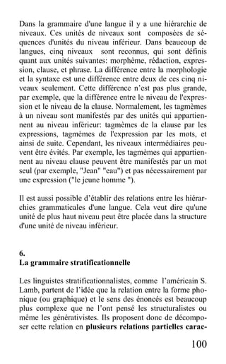 100
Dans la grammaire d'une langue il y a une hiérarchie de
niveaux. Ces unités de niveaux sont composées de sé-
quences d'unités du niveau inférieur. Dans beaucoup de
langues, cinq niveaux sont reconnus, qui sont définis
quant aux unités suivantes: morphème, rédaction, expres-
sion, clause, et phrase. La différence entre la morphologie
et la syntaxe est une différence entre deux de ces cinq ni-
veaux seulement. Cette différence n’est pas plus grande,
par exemple, que la différence entre le niveau de l'expres-
sion et le niveau de la clause. Normalement, les tagmèmes
à un niveau sont manifestés par des unités qui appartien-
nent au niveau inférieur: tagmèmes de la clause par les
expressions, tagmèmes de l'expression par les mots, et
ainsi de suite. Cependant, les niveaux intermédiaires peu-
vent être évités. Par exemple, les tagmèmes qui appartien-
nent au niveau clause peuvent être manifestés par un mot
seul (par exemple, "Jean" "eau") et pas nécessairement par
une expression ("le jeune homme ").
Il est aussi possible d’établir des relations entre les hiérar-
chies grammaticales d'une langue. Cela veut dire qu'une
unité de plus haut niveau peut être placée dans la structure
d'une unité de niveau inférieur.
6.
La grammaire stratificationnelle
Les linguistes stratificationnalistes, comme l’américain S.
Lamb, partent de l’idée que la relation entre la forme pho-
nique (ou graphique) et le sens des énoncés est beaucoup
plus complexe que ne l’ont pensé les structuralistes ou
même les générativistes. Ils proposent donc de décompo-
ser cette relation en plusieurs relations partielles carac-
 