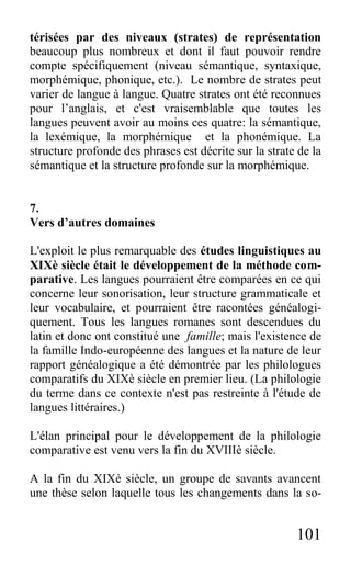101
térisées par des niveaux (strates) de représentation
beaucoup plus nombreux et dont il faut pouvoir rendre
compte spécifiquement (niveau sémantique, syntaxique,
morphémique, phonique, etc.). Le nombre de strates peut
varier de langue à langue. Quatre strates ont été reconnues
pour l’anglais, et c'est vraisemblable que toutes les
langues peuvent avoir au moins ces quatre: la sémantique,
la lexémique, la morphémique et la phonémique. La
structure profonde des phrases est décrite sur la strate de la
sémantique et la structure profonde sur la morphémique.
7.
Vers d’autres domaines
L'exploit le plus remarquable des études linguistiques au
XIXè siècle était le développement de la méthode com-
parative. Les langues pourraient être comparées en ce qui
concerne leur sonorisation, leur structure grammaticale et
leur vocabulaire, et pourraient être racontées généalogi-
quement. Tous les langues romanes sont descendues du
latin et donc ont constitué une famille; mais l'existence de
la famille Indo-européenne des langues et la nature de leur
rapport généalogique a été démontrée par les philologues
comparatifs du XIXè siècle en premier lieu. (La philologie
du terme dans ce contexte n'est pas restreinte à l'étude de
langues littéraires.)
L'élan principal pour le développement de la philologie
comparative est venu vers la fin du XVIIIè siècle.
A la fin du XIXè siècle, un groupe de savants avancent
une thèse selon laquelle tous les changements dans la so-
 