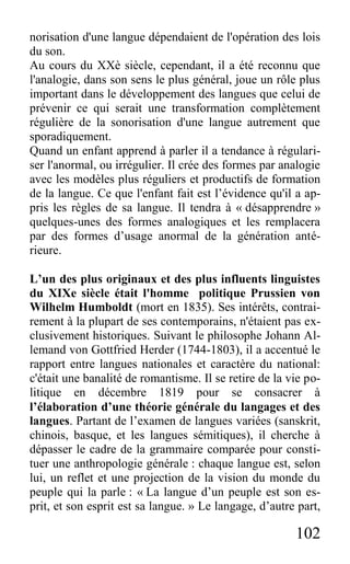 102
norisation d'une langue dépendaient de l'opération des lois
du son.
Au cours du XXè siècle, cependant, il a été reconnu que
l'analogie, dans son sens le plus général, joue un rôle plus
important dans le développement des langues que celui de
prévenir ce qui serait une transformation complètement
régulière de la sonorisation d'une langue autrement que
sporadiquement.
Quand un enfant apprend à parler il a tendance à régulari-
ser l'anormal, ou irrégulier. Il crée des formes par analogie
avec les modèles plus réguliers et productifs de formation
de la langue. Ce que l'enfant fait est l’évidence qu'il a ap-
pris les règles de sa langue. Il tendra à « désapprendre »
quelques-unes des formes analogiques et les remplacera
par des formes d’usage anormal de la génération anté-
rieure.
L’un des plus originaux et des plus influents linguistes
du XIXe siècle était l'homme politique Prussien von
Wilhelm Humboldt (mort en 1835). Ses intérêts, contrai-
rement à la plupart de ses contemporains, n'étaient pas ex-
clusivement historiques. Suivant le philosophe Johann Al-
lemand von Gottfried Herder (1744-1803), il a accentué le
rapport entre langues nationales et caractère du national:
c'était une banalité de romantisme. Il se retire de la vie po-
litique en décembre 1819 pour se consacrer à
l’élaboration d’une théorie générale du langages et des
langues. Partant de l’examen de langues variées (sanskrit,
chinois, basque, et les langues sémitiques), il cherche à
dépasser le cadre de la grammaire comparée pour consti-
tuer une anthropologie générale : chaque langue est, selon
lui, un reflet et une projection de la vision du monde du
peuple qui la parle : « La langue d’un peuple est son es-
prit, et son esprit est sa langue. » Le langage, d’autre part,
 