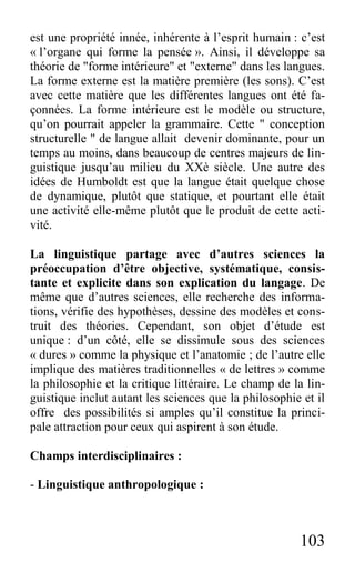 103
est une propriété innée, inhérente à l’esprit humain : c’est
« l’organe qui forme la pensée ». Ainsi, il développe sa
théorie de "forme intérieure" et "externe" dans les langues.
La forme externe est la matière première (les sons). C’est
avec cette matière que les différentes langues ont été fa-
çonnées. La forme intérieure est le modèle ou structure,
qu’on pourrait appeler la grammaire. Cette " conception
structurelle " de langue allait devenir dominante, pour un
temps au moins, dans beaucoup de centres majeurs de lin-
guistique jusqu’au milieu du XXè siècle. Une autre des
idées de Humboldt est que la langue était quelque chose
de dynamique, plutôt que statique, et pourtant elle était
une activité elle-même plutôt que le produit de cette acti-
vité.
La linguistique partage avec d’autres sciences la
préoccupation d’être objective, systématique, consis-
tante et explicite dans son explication du langage. De
même que d’autres sciences, elle recherche des informa-
tions, vérifie des hypothèses, dessine des modèles et cons-
truit des théories. Cependant, son objet d’étude est
unique : d’un côté, elle se dissimule sous des sciences
« dures » comme la physique et l’anatomie ; de l’autre elle
implique des matières traditionnelles « de lettres » comme
la philosophie et la critique littéraire. Le champ de la lin-
guistique inclut autant les sciences que la philosophie et il
offre des possibilités si amples qu’il constitue la princi-
pale attraction pour ceux qui aspirent à son étude.
Champs interdisciplinaires :
- Linguistique anthropologique :
 