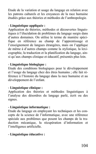 104
Etude de la variation et usage du langage en relation avec
les patrons culturels et les croyances de la race humaine
étudiés grâce aux théories et méthodes de l’anthropologie.
- Linguistique appliquée :
Application de théories, méthodes et découvertes linguis-
tiques à l’élucidation de problèmes du langage surgis dans
d’autres domaines. On utilise le terme de manière spéci-
fique en référence au champ de l’apprentissage et
l’enseignement de langues étrangères, mais on l’applique
de même à d’autres champs comme la stylistique, la lexi-
cographie, la traduction et la planification du langage, ain-
si qu’aux champs clinique et éducatif, présentés plus loin.
- Linguistique biologique :
Etude des conditions biologiques pour le développement
et l’usage du langage chez des êtres humains ; elle fait ré-
férence à l’histoire du langage dans la race humaine et au
développement de l’enfant.
- Linguistique clinique :
Application des théories et méthodes linguistiques à
l’analyse des désordres du langage parlé, écrit ou des
signes.
- Linguistique informatique :
Etude du langage en employant les techniques et les con-
cepts de la science de l’informatique, avec une référence
spéciale aux problèmes que posent les champs de la tra-
duction mécanique, la récupération d’information et
l’intelligence artificielle.
- Linguistique éducative :
 