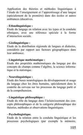 105
Application des théories et méthodes linguistiques à
l’étude de l’enseignement et l’apprentissage d’une langue
(spécialement de la première) dans des écoles et autres
ambiances éducatives.
- Ethnolinguistique :
Etude du langage en relation avec les types et la conduite
ethniques, avec une référence spéciale à la forme
d’interaction sociale.
- Géolinguistique :
Etude de la distribution régionale de langues et dialectes,
considérés par rapport aux facteurs géographiques dans
leur ambiance.
- Linguistique mathématique :
Etude des propriétés mathématiques du langage par des
concepts de champs comme l’algèbre, la science informa-
tique et la statistique.
- Neurolinguistique :
Etude des bases neurologiques du développement et usage
du langage chez les êtres humains, spécialement dans le
contrôle du cerveau sur les processus du langage parlé et
de la compréhension.
- Linguistique philosophique :
Etude du rôle du langage dans l’éclaircissement des con-
cepts philosophiques et de la catégorie philosophique des
théories, méthodes et observations linguistiques.
- Psycholingistique.
Etude de la relation entre la conduite linguistique et les
processus psychologiques (par exemple la mémoire,
 