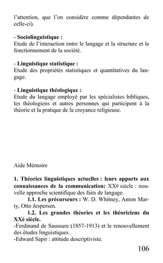 106
l’attention, que l’on considère comme dépendantes de
celle-ci).
- Sociolinguistique :
Etude de l’interaction entre le langage et la structure et le
fonctionnement de la société.
- Linguistique statistique :
Etude des propriétés statistiques et quantitatives du lan-
gage.
- Linguistique théologique :
Etude du langage employé par les spécialistes bibliques,
les théologiens et autres personnes qui participent à la
théorie et la pratique de la croyance religieuse.
Aide Mémoire
1. Théories linguistiques actuelles : leurs apports aux
connaissances de la communication: XXe siècle : nou-
velle approche scientifique des faits de langage.
1.1. Les précurseurs : W. D. Whitney, Anton Mar-
ty, Otto Jespersen.
1.2. Les grandes théories et les théoriciens du
XXè siècle.
-Ferdinand de Saussure (1857-1913) et le renouvellement
des études linguistiques.
-Edward Sapir : attitude descriptiviste.
 