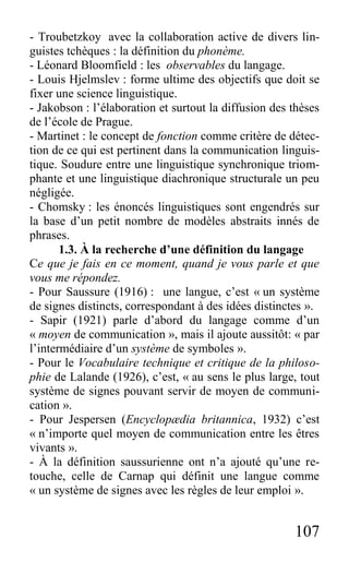 107
- Troubetzkoy avec la collaboration active de divers lin-
guistes tchèques : la définition du phonème.
- Léonard Bloomfield : les observables du langage.
- Louis Hjelmslev : forme ultime des objectifs que doit se
fixer une science linguistique.
- Jakobson : l’élaboration et surtout la diffusion des thèses
de l’école de Prague.
- Martinet : le concept de fonction comme critère de détec-
tion de ce qui est pertinent dans la communication linguis-
tique. Soudure entre une linguistique synchronique triom-
phante et une linguistique diachronique structurale un peu
négligée.
- Chomsky : les énoncés linguistiques sont engendrés sur
la base d’un petit nombre de modèles abstraits innés de
phrases.
1.3. À la recherche d’une définition du langage
Ce que je fais en ce moment, quand je vous parle et que
vous me répondez.
- Pour Saussure (1916) : une langue, c’est « un système
de signes distincts, correspondant à des idées distinctes ».
- Sapir (1921) parle d’abord du langage comme d’un
« moyen de communication », mais il ajoute aussitôt: « par
l’intermédiaire d’un système de symboles ».
- Pour le Vocabulaire technique et critique de la philoso-
phie de Lalande (1926), c’est, « au sens le plus large, tout
système de signes pouvant servir de moyen de communi-
cation ».
- Pour Jespersen (Encyclopædia britannica, 1932) c’est
« n’importe quel moyen de communication entre les êtres
vivants ».
- À la définition saussurienne ont n’a ajouté qu’une re-
touche, celle de Carnap qui définit une langue comme
« un système de signes avec les règles de leur emploi ».
 