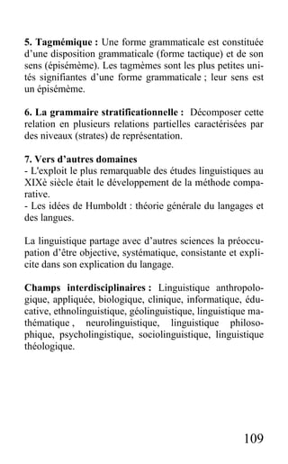 109
5. Tagmémique : Une forme grammaticale est constituée
d’une disposition grammaticale (forme tactique) et de son
sens (épisémème). Les tagmèmes sont les plus petites uni-
tés signifiantes d’une forme grammaticale ; leur sens est
un épisémème.
6. La grammaire stratificationnelle : Décomposer cette
relation en plusieurs relations partielles caractérisées par
des niveaux (strates) de représentation.
7. Vers d’autres domaines
- L'exploit le plus remarquable des études linguistiques au
XIXè siècle était le développement de la méthode compa-
rative.
- Les idées de Humboldt : théorie générale du langages et
des langues.
La linguistique partage avec d’autres sciences la préoccu-
pation d’être objective, systématique, consistante et expli-
cite dans son explication du langage.
Champs interdisciplinaires : Linguistique anthropolo-
gique, appliquée, biologique, clinique, informatique, édu-
cative, ethnolinguistique, géolinguistique, linguistique ma-
thématique , neurolinguistique, linguistique philoso-
phique, psycholingistique, sociolinguistique, linguistique
théologique.
 