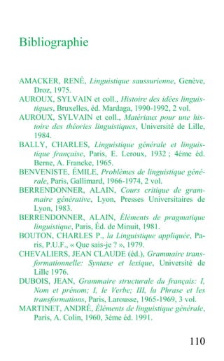 110
Bibliographie
AMACKER, RENÉ, Linguistique saussurienne, Genève,
Droz, 1975.
AUROUX, SYLVAIN et coll., Histoire des idées linguis-
tiques, Bruxelles, éd. Mardaga, 1990-1992, 2 vol.
AUROUX, SYLVAIN et coll., Matériaux pour une his-
toire des théories linguistiques, Université de Lille,
1984.
BALLY, CHARLES, Linguistique générale et linguis-
tique française, Paris, E. Leroux, 1932 ; 4ème éd.
Berne, A. Francke, 1965.
BENVENISTE, ÉMILE, Problèmes de linguistique géné-
rale, Paris, Gallimard, 1966-1974, 2 vol.
BERRENDONNER, ALAIN, Cours critique de gram-
maire générative, Lyon, Presses Universitaires de
Lyon, 1983.
BERRENDONNER, ALAIN, Éléments de pragmatique
linguistique, Paris, Éd. de Minuit, 1981.
BOUTON, CHARLES P., la Linguistique appliquée, Pa-
ris, P.U.F., « Que sais-je ? », 1979.
CHEVALIERS, JEAN CLAUDE (éd.), Grammaire trans-
formationnelle: Syntaxe et lexique, Université de
Lille 1976.
DUBOIS, JEAN, Grammaire structurale du français: I,
Nom et prénom; I, le Verbe; III, la Phrase et les
transformations, Paris, Larousse, 1965-1969, 3 vol.
MARTINET, ANDRÉ, Éléments de linguistique générale,
Paris, A. Colin, 1960, 3éme éd. 1991.
 
