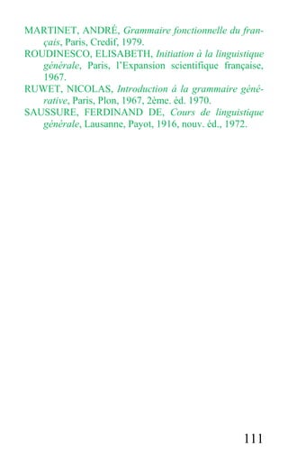111
MARTINET, ANDRÉ, Grammaire fonctionnelle du fran-
çais, Paris, Credif, 1979.
ROUDINESCO, ELISABETH, Initiation à la linguistique
générale, Paris, l’Expansion scientifique française,
1967.
RUWET, NICOLAS, Introduction á la grammaire géné-
rative, Paris, Plon, 1967, 2ème. éd. 1970.
SAUSSURE, FERDINAND DE, Cours de linguistique
générale, Lausanne, Payot, 1916, nouv. éd., 1972.
 