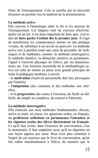 12
l'âme de l'enseignement. Cela se justifie par la nécessité
d'assurer en premier lieu la maîtrise de la prononciation.
La méthode active
Elle renvoie à l'homologie entre la fin et les moyens de
l'enseignement. Les langues sont un exercice d'activité;
parler est un art: il est donc important de faire agir, c'est-à-
dire de faire parler l'enfant dès le premier jour. Il s'agit
de transformer les connaissances mortes en une pratique
vivante, de substituer à un savoir un pouvoir» La méthode
active sert à justifier toute une série de procédés, de tech-
niques et de méthodes, comme: la méthode interrogative,
la méthode intuitive, la démarche intuitive en grammaire,
l'appel à l'activité physique de l'élève, par les dramatisa-
tions, etc. Une fonction essentielle de la méthodologie ac-
tive est celle de mettre en place trois grands principes de
toute la pédagogie moderne, à savoir:
- la motivation (l'activité personnelle doit être provoquée
par l'intérêt);
- l'adaptation (des contenus et des méthodes aux inté-
rêts);
- et la progression (du connu à l'inconnu, du facile au dif-
ficile, du simple au complexe, du concret à l'abstrait).
La méthode interrogative
Elle s'articule aux trois méthodes fondamentales, directe,
active et orale: en classe, les questions orales, en français,
du professeur sollicitent en permanence l'attention et
les réponses orales des élèves directement en français.
Ce qu'il faut éviter, dans l'exercice de conversation, c'est
la monotonie; il faut empêcher aussi qu'il ne dégénère en
une leçon apprise par cœur. Rien n'est plus contraire à
l'esprit de cet exercice que le livre de conversation, qu'on
fait redire machinalement à l'élève, de manière que la
 