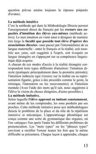 13
question prévue amène toujours la réponse préparée
d'avance.
La méthode intuitive
C'est la méthode qui dans la Méthodologie Directe permet
l'enseignement direct du français par les recours aux ca-
pacités d'intuition des élèves eux-mêmes (méthode ac-
tive). Le mot intuition en vient ainsi à désigner de manière
très large la faculté que possède tout élève d'opérer des
associations directes -sans passer par l'intermédiaire de sa
langue maternelle - entre le français et la réalité, soit mon-
trée aux yeux, soit suggérée à l'esprit, soit évoquée en
langue étrangère en s'appuyant sur sa compétence linguis-
tique déjà acquise.
A chacun de ces modes d'accès à la réalité étrangère cor-
respondent trois types différents d'intuition: l'intuition di-
recte (pratiquée principalement dans la première période);
l'intuition indirecte (qui s'exerce sur la réalité ou sa repré-
sentation figurée, grâce à des procédés comme le geste, la
mimique, l'intonation ou les mouvements); et l'intuition
mentale (Avec l'aide des mots qu'il sait, nous suggérons à
l'élève la vision de choses éloignées, d'actes possibles.)
La méthode imitative.
Selon laquelle l'élève apprend en imitant constamment,
avant même de les comprendre, les sons produits par ses
proches. Cette méthode imitative pose aux méthodologues
directs le problème de la place et du rôle de la répétition
intensive et mécanique. L'apprentissage phonétique est
conçu comme une sorte de gymnastique des organes, où
l'on «attaque» l'un après l'autre les différents problèmes de
prononciation. Les "mots types" ou les "phrases types"
serviront a rectifier l'erreur toutes les fois que la même
difficulté se présentera. Chaque leçon à apprendre, chaque
 