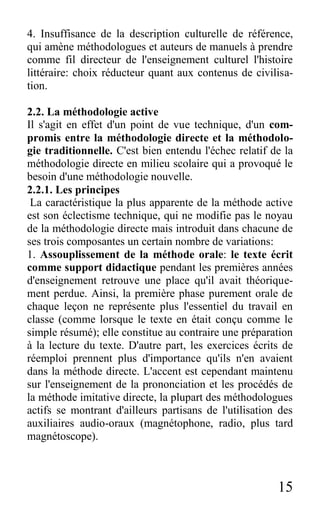 15
4. Insuffisance de la description culturelle de référence,
qui amène méthodologues et auteurs de manuels à prendre
comme fil directeur de l'enseignement culturel l'histoire
littéraire: choix réducteur quant aux contenus de civilisa-
tion.
2.2. La méthodologie active
Il s'agit en effet d'un point de vue technique, d'un com-
promis entre la méthodologie directe et la méthodolo-
gie traditionnelle. C'est bien entendu l'échec relatif de la
méthodologie directe en milieu scolaire qui a provoqué le
besoin d'une méthodologie nouvelle.
2.2.1. Les principes
La caractéristique la plus apparente de la méthode active
est son éclectisme technique, qui ne modifie pas le noyau
de la méthodologie directe mais introduit dans chacune de
ses trois composantes un certain nombre de variations:
1. Assouplissement de la méthode orale: le texte écrit
comme support didactique pendant les premières années
d'enseignement retrouve une place qu'il avait théorique-
ment perdue. Ainsi, la première phase purement orale de
chaque leçon ne représente plus l'essentiel du travail en
classe (comme lorsque le texte en était conçu comme le
simple résumé); elle constitue au contraire une préparation
à la lecture du texte. D'autre part, les exercices écrits de
réemploi prennent plus d'importance qu'ils n'en avaient
dans la méthode directe. L'accent est cependant maintenu
sur l'enseignement de la prononciation et les procédés de
la méthode imitative directe, la plupart des méthodologues
actifs se montrant d'ailleurs partisans de l'utilisation des
auxiliaires audio-oraux (magnétophone, radio, plus tard
magnétoscope).
 