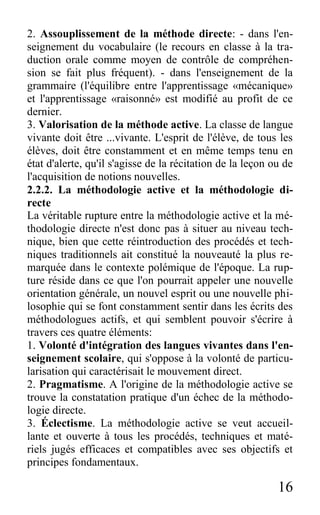16
2. Assouplissement de la méthode directe: - dans l'en-
seignement du vocabulaire (le recours en classe à la tra-
duction orale comme moyen de contrôle de compréhen-
sion se fait plus fréquent). - dans l'enseignement de la
grammaire (l'équilibre entre l'apprentissage «mécanique»
et l'apprentissage «raisonné» est modifié au profit de ce
dernier.
3. Valorisation de la méthode active. La classe de langue
vivante doit être ...vivante. L'esprit de l'élève, de tous les
élèves, doit être constamment et en même temps tenu en
état d'alerte, qu'il s'agisse de la récitation de la leçon ou de
l'acquisition de notions nouvelles.
2.2.2. La méthodologie active et la méthodologie di-
recte
La véritable rupture entre la méthodologie active et la mé-
thodologie directe n'est donc pas à situer au niveau tech-
nique, bien que cette réintroduction des procédés et tech-
niques traditionnels ait constitué la nouveauté la plus re-
marquée dans le contexte polémique de l'époque. La rup-
ture réside dans ce que l'on pourrait appeler une nouvelle
orientation générale, un nouvel esprit ou une nouvelle phi-
losophie qui se font constamment sentir dans les écrits des
méthodologues actifs, et qui semblent pouvoir s'écrire à
travers ces quatre éléments:
1. Volonté d'intégration des langues vivantes dans l'en-
seignement scolaire, qui s'oppose à la volonté de particu-
larisation qui caractérisait le mouvement direct.
2. Pragmatisme. A l'origine de la méthodologie active se
trouve la constatation pratique d'un échec de la méthodo-
logie directe.
3. Éclectisme. La méthodologie active se veut accueil-
lante et ouverte à tous les procédés, techniques et maté-
riels jugés efficaces et compatibles avec ses objectifs et
principes fondamentaux.
 