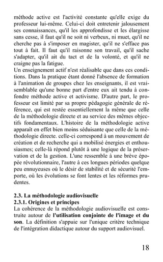 18
méthode active est l'activité constante qu'elle exige du
professeur lui-même. Celui-ci doit entretenir jalousement
ses connaissances, qu'il les approfondisse et les élargisse
sans cesse, il faut qu'il ne soit ni verbeux, ni muet, qu'il ne
cherche pas à s'imposer en magister, qu'il ne s'efface pas
tout à fait. Il faut qu'il raisonne son travail, qu'il sache
s'adapter, qu'il ait du tact et de la volonté, et qu'il ne
craigne pas la fatigue.
Un enseignement actif n'est réalisable que dans ces condi-
tions. Dans la pratique étant donné l'absence de formation
à l'animation de groupes chez les enseignants, il est vrai-
semblable qu'une bonne part d'entre eux ait tendu à con-
fondre méthode active et activisme. D'autre part, le pro-
fesseur est limité par sa propre pédagogie générale de ré-
férence, qui est restée essentiellement la même que celle
de la méthodologie directe et au service des mêmes objec-
tifs fondamentaux. L'histoire de la méthodologie active
apparaît en effet bien moins séduisante que celle de la mé-
thodologie directe. celle-ci correspond à un mouvement de
création et de recherche qui a mobilisé énergies et enthou-
siasmes; celle-là répond plutôt à une logique de la préser-
vation et de la gestion. L'une ressemble à une brève épo-
pée révolutionnaire, l'autre à ces longues périodes quelque
peu ennuyeuses où le désir de stabilité et de sécurité l'em-
porte, où les évolutions se font lentes et les réformes pru-
dentes.
2.3. La méthodologie audiovisuelle
2.3.1. Origines et principes
La cohérence de la méthodologie audiovisuelle est cons-
truite autour de l'utilisation conjointe de l'image et du
son. La définition s'appuie sur l'unique critère technique
de l'intégration didactique autour du support audiovisuel.
 