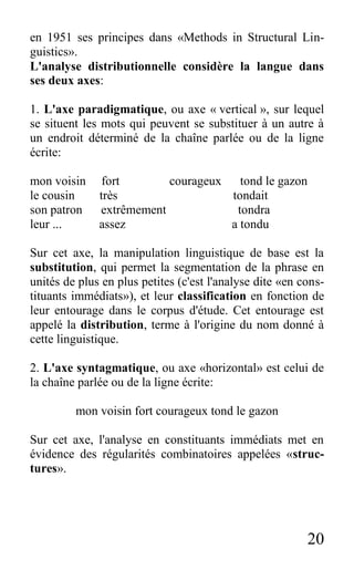 20
en 1951 ses principes dans «Methods in Structural Lin-
guistics».
L'analyse distributionnelle considère la langue dans
ses deux axes:
1. L'axe paradigmatique, ou axe « vertical », sur lequel
se situent les mots qui peuvent se substituer à un autre à
un endroit déterminé de la chaîne parlée ou de la ligne
écrite:
mon voisin fort courageux tond le gazon
le cousin très tondait
son patron extrêmement tondra
leur ... assez a tondu
Sur cet axe, la manipulation linguistique de base est la
substitution, qui permet la segmentation de la phrase en
unités de plus en plus petites (c'est l'analyse dite «en cons-
tituants immédiats»), et leur classification en fonction de
leur entourage dans le corpus d'étude. Cet entourage est
appelé la distribution, terme à l'origine du nom donné à
cette linguistique.
2. L'axe syntagmatique, ou axe «horizontal» est celui de
la chaîne parlée ou de la ligne écrite:
mon voisin fort courageux tond le gazon
Sur cet axe, l'analyse en constituants immédiats met en
évidence des régularités combinatoires appelées «struc-
tures».
 