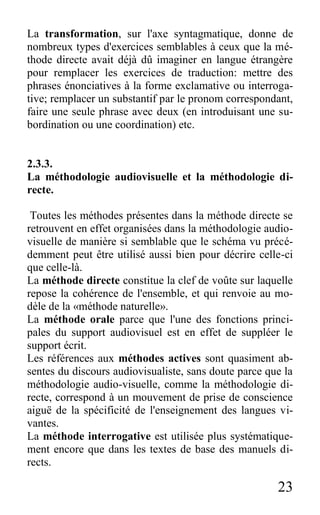 23
La transformation, sur l'axe syntagmatique, donne de
nombreux types d'exercices semblables à ceux que la mé-
thode directe avait déjà dû imaginer en langue étrangère
pour remplacer les exercices de traduction: mettre des
phrases énonciatives à la forme exclamative ou interroga-
tive; remplacer un substantif par le pronom correspondant,
faire une seule phrase avec deux (en introduisant une su-
bordination ou une coordination) etc.
2.3.3.
La méthodologie audiovisuelle et la méthodologie di-
recte.
Toutes les méthodes présentes dans la méthode directe se
retrouvent en effet organisées dans la méthodologie audio-
visuelle de manière si semblable que le schéma vu précé-
demment peut être utilisé aussi bien pour décrire celle-ci
que celle-là.
La méthode directe constitue la clef de voûte sur laquelle
repose la cohérence de l'ensemble, et qui renvoie au mo-
dèle de la «méthode naturelle».
La méthode orale parce que l'une des fonctions princi-
pales du support audiovisuel est en effet de suppléer le
support écrit.
Les références aux méthodes actives sont quasiment ab-
sentes du discours audiovisualiste, sans doute parce que la
méthodologie audio-visuelle, comme la méthodologie di-
recte, correspond à un mouvement de prise de conscience
aiguë de la spécificité de l'enseignement des langues vi-
vantes.
La méthode interrogative est utilisée plus systématique-
ment encore que dans les textes de base des manuels di-
rects.
 