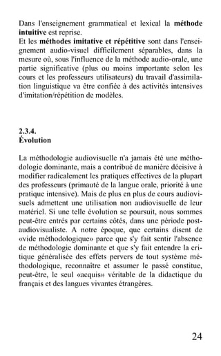 24
Dans l'enseignement grammatical et lexical la méthode
intuitive est reprise.
Et les méthodes imitative et répétitive sont dans l'ensei-
gnement audio-visuel difficilement séparables, dans la
mesure où, sous l'influence de la méthode audio-orale, une
partie significative (plus ou moins importante selon les
cours et les professeurs utilisateurs) du travail d'assimila-
tion linguistique va être confiée à des activités intensives
d'imitation/répétition de modèles.
2.3.4.
Évolution
La méthodologie audiovisuelle n'a jamais été une métho-
dologie dominante, mais a contribué de manière décisive à
modifier radicalement les pratiques effectives de la plupart
des professeurs (primauté de la langue orale, priorité à une
pratique intensive). Mais de plus en plus de cours audiovi-
suels admettent une utilisation non audiovisuelle de leur
matériel. Si une telle évolution se poursuit, nous sommes
peut-être entrés par certains côtés, dans une période post-
audiovisualiste. A notre époque, que certains disent de
«vide méthodologique» parce que s'y fait sentir l'absence
de méthodologie dominante et que s'y fait entendre la cri-
tique généralisée des effets pervers de tout système mé-
thodologique, reconnaître et assumer le passé constitue,
peut-être, le seul «acquis» véritable de la didactique du
français et des langues vivantes étrangères.
 