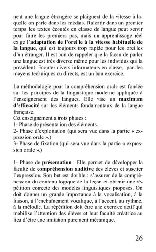 26
nent une langue étrangère se plaignent de la vitesse à la-
quelle on parle dans les médias. Ralentir dans un premier
temps les textes écoutés en classe de langue peut servir
pour faire les premiers pas, mais un apprentissage réel
exige l’adaptation de l’oreille à la vitesse habituelle de
la langue, qui est toujours trop rapide pour les oreilles
d’un étranger. Il est bon de rappeler que la façon de parler
une langue est très diverse même pour les individus qui la
possèdent. Ecouter divers informateurs en classe, par des
moyens techniques ou directs, est un bon exercice.
La méthodologie pour la compréhension orale est fondée
sur les principes de la linguistique moderne appliquée à
l’enseignement des langues. Elle vise un maximum
d’efficacité sur les éléments fondamentaux de la langue
française.
Cet enseignement a trois phases :
1- Phase de présentation des éléments.
2- Phase d’exploitation (qui sera vue dans la partie « ex-
pression orale ».)
3- Phase de fixation (qui sera vue dans la partie « expres-
sion orale ».)
1- Phase de présentation : Elle permet de développer la
faculté de compréhension auditive des élèves et susciter
l’expression. Son but est double : s’assurer de la compré-
hension du contenu logique de la leçon et obtenir une ré-
pétition correcte des modèles linguistiques proposés. On
doit donner un grande importance à la vocalisation, à la
liaison, à l’enchaînement vocalique, à l’accent, au rythme,
à la mélodie. La répétition doit être une exercice actif qui
mobilise l’attention des élèves et leur faculté créatrice au
lieu d’être une imitation purement mécanique.
 
