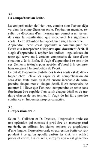 27
3.2.
La compréhension écrite.
La compréhension de l’écrit est, comme nous l’avons déjà
vu dans la compréhension orale, l’opération mentale, ré-
sultat du décodage d’un message qui permet à un lecteur
de saisir la signification que recouvrent les signifiants
écrits. Cette définition fait appel, bien sûr, à la lecture.
Apprendre l’écrit, c’est apprendre à communiquer par
l’écrit et à interpréter n’importe quel document écrit. Il
s’agit d’apprendre à repérer les indices linguistiques du
texte qui renvoient à certains composants de base d’une
situation d’écrit. Enfin, il s’agit d’apprendre à se servir de
ces éléments textuels pour accéder d’abord à la compré-
hension, puis à la production de l’écrit.
Le but de l’approche globale des textes écrits est de déve-
lopper chez l’élève les capacités de compréhension du
sens d’un texte alors qu’il est encore incapable de com-
prendre chaque mot et chaque détail. Il est nécessaire de
montrer à l’élève que l’on peut comprendre un texte sans
forcément être capable d’en saisir chaque détail et de tra-
duire chacun de ses termes. Il s’agit de lui faire prendre
confiance en lui, en ses propres capacités.
3.3.
L’expression orale.
Selon R. Galisson et D. Dacoste, l’expression orale est
une opération qui consiste à produire un message oral
ou écrit, en utilisant les signes sonores ou graphiques
d’une langue. Expression orale et expression écrite corres-
pondent à ce qu’on appelle parfois les « skills » actifs :
parler et écrire. En ce sens, « expression » est générale-
 