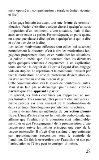 28
ment opposé à « compréhension » (orale et écrite : écouter
et lire.)
Le langage humain est avant tout une forme de commu-
nication. Parler c’est dire quelque chose à quelqu’un sous
l’impulsion d’un sentiment, d’une situation, mais il faut
aussi avoir envie de parler. Par conséquent, on parle quand
on a quelque chose à dire, qu’on a quelqu’un à qui le dire
et qu’on a envie de le dire.
Les seules motivations efficaces sont celles qui suscitent
normalement le discours, c’est à dire les motivations lan-
gagières proprement dites, et en particulier les situations.
La baisse d’intérêt que l’on constate chez les débutants
après quelques semaines d’engouement a un explication
toute simple : le dégoût de l’élève à l’égard d’un langage
vide ou stupide. La répétition et la monotonie finissent par
tuer la motivation. Le rôle du professeur devient alors ce-
lui d’un animateur et d’un meneur de jeu.
Cette communication sera la source de nombreuses fautes.
Mais il ne faut pas se décourager pour autant : c’est en
parlant que l’on apprend à parler.
En général, les fautes commises par l’apprenant ne sont
pas fortuites. Très souvent, elles peuvent être analysées et
même prévues car elles naissent de la confrontation de
deux systèmes phonologiques parfaitement structurés.
Il existe de nombreuses méthodes de correction phoné-
tique. L’une d’entre elles est la méthode verbo-tonale, qui
affirme que l’audition et la phonation sont indissoluble-
ment liés et que l’enseignement de la prononciation d’une
langue peut suivre les mêmes principes que ceux de la
langue maternelle. Il s’agit d’un système d’apprentissage
par approximations successives sous le contrôle de
l’audition. On fait la correction par l’audition et non par
l’articulation et l’élève peut se corriger lui-même.
 