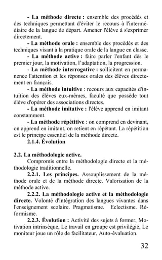 32
- La méthode directe : ensemble des procédés et
des techniques permettant d'éviter le recours à l'intermé-
diaire de la langue de départ. Amener l'élève à s'exprimer
directement.
- La méthode orale : ensemble des procédés et des
techniques visant à la pratique orale de la langue en classe.
- La méthode active : faire parler l'enfant dès le
premier jour, la motivation, l’adaptation, la progression.
- La méthode interrogative : sollicitent en perma-
nence l'attention et les réponses orales des élèves directe-
ment en français.
- La méthode intuitive : recours aux capacités d'in-
tuition des élèves eux-mêmes, faculté que possède tout
élève d'opérer des associations directes.
- La méthode imitative : l'élève apprend en imitant
constamment.
- La méthode répétitive : on comprend en devinant,
on apprend en imitant, on retient en répétant. La répétition
est le principe essentiel de la méthode directe.
2.1.4. Évolution
2.2. La méthodologie active.
Compromis entre la méthodologie directe et la mé-
thodologie traditionnelle.
2.2.1. Les principes. Assouplissement de la mé-
thode orale et de la méthode directe. Valorisation de la
méthode active.
2.2.2. La méthodologie active et la méthodologie
directe. Volonté d'intégration des langues vivantes dans
l'enseignement scolaire. Pragmatisme. Eclectisme. Ré-
formisme.
2.2.3. Évolution : Activité des sujets à former, Mo-
tivation intrinsèque, Le travail en groupe est privilégié, Le
moniteur joue un rôle de facilitateur, Auto-évaluation.
 