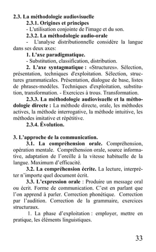 33
2.3. La méthodologie audiovisuelle
2.3.1. Origines et principes
- L'utilisation conjointe de l'image et du son.
2.3.2. La méthodologie audio-orale
- L'analyse distributionnelle considère la langue
dans ses deux axes:
1. L'axe paradigmatique.
- Substitution, classification, distribution.
2. L'axe syntagmatique : «Structures». Sélection,
présentation, techniques d'exploitation. Sélection, struc-
tures grammaticales. Présentation, dialogue de base, listes
de phrases-modèles. Techniques d'exploitation, substitu-
tion, transformation. - Exercices à trous. Transformation.
2.3.3. La méthodologie audiovisuelle et la métho-
dologie directe : La méthode directe, orale, les méthodes
actives, la méthode interrogative, la méthode intuitive, les
méthodes imitative et répétitive.
2.3.4. Évolution.
3. L’approche de la communication.
3.1. La compréhension orale. Compréhension,
opération mentale. Compréhension orale, source informa-
tive, adaptation de l’oreille à la vitesse habituelle de la
langue. Maximum d’efficacité.
3.2. La compréhension écrite. La lecture, interpré-
ter n’importe quel document écrit.
3.3. L’expression orale : Produire un message oral
ou écrit. Forme de communication. C’est en parlant que
l’on apprend à parler. Correction phonétique. Correction
par l’audition. Correction de la grammaire, exercices
structuraux.
1. La phase d’exploitation : employer, mettre en
pratique, les éléments linguistiques.
 