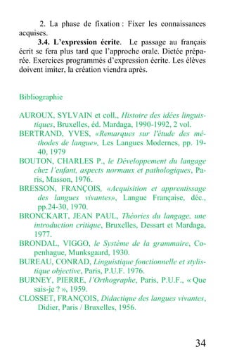 34
2. La phase de fixation : Fixer les connaissances
acquises.
3.4. L’expression écrite. Le passage au français
écrit se fera plus tard que l’approche orale. Dictée prépa-
rée. Exercices programmés d’expression écrite. Les élèves
doivent imiter, la création viendra après.
Bibliographie
AUROUX, SYLVAIN et coll., Histoire des idées linguis-
tiques, Bruxelles, éd. Mardaga, 1990-1992, 2 vol.
BERTRAND, YVES, «Remarques sur l'étude des mé-
thodes de langue», Les Langues Modernes, pp. 19-
40, 1979
BOUTON, CHARLES P., le Développement du langage
chez l’enfant, aspects normaux et pathologiques, Pa-
ris, Masson, 1976.
BRESSON, FRANÇOIS, «Acquisition et apprentissage
des langues vivantes», Langue Française, déc.,
pp.24-30, 1970.
BRONCKART, JEAN PAUL, Théories du langage, une
introduction critique, Bruxelles, Dessart et Mardaga,
1977.
BRONDAL, VIGGO, le Système de la grammaire, Co-
penhague, Munksgaard, 1930.
BUREAU, CONRAD, Linguistique fonctionnelle et stylis-
tique objective, Paris, P.U.F. 1976.
BURNEY, PIERRE, l’Orthographe, Paris, P.U.F., « Que
sais-je ? », 1959.
CLOSSET, FRANÇOIS, Didactique des langues vivantes,
Didier, Paris / Bruxelles, 1956.
 