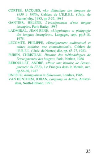 35
CORTES, JACQUES, «La didactique des langues de
1950 à 1980», Cahiers de L'E.R.E.L. (Univ. de
Nantes) déc, 1983, pp 5-35, 1981
GANTIER, HÉLÈNE, L'enseignement d'une langue
étrangère, Paris Hatier, 1987
LADMIRAL, JEAN-RENÉ, «Linguistique et pédagogie
des langues étrangères», Langages, sept, pp.5-18,
1975.
LECOMTE, PHILIPPE, «Enseignement audiovisuel et
milieu scolaire, une contradiction?», Cahiers de
l'E.R.E.L. (Univ. de Nantes) déc, pp. 63-77, 1983.
PUREN, CHRISTIAN, Histoire des méthodologies de
l'enseignement des langues, Paris, Nathan, 1988
REBOULLET, ANDRÉ, «Pour une histoire de l'ensei-
gnement du FLE», Le Français dans le Monde, avr,
pp.56-60, 1987
UNESCO, Bilingualism in Education, Londres, 1965.
VAN BENTHEM, JOHAN, Language in Action, Amster-
dam, North-Holland, 1991.
 