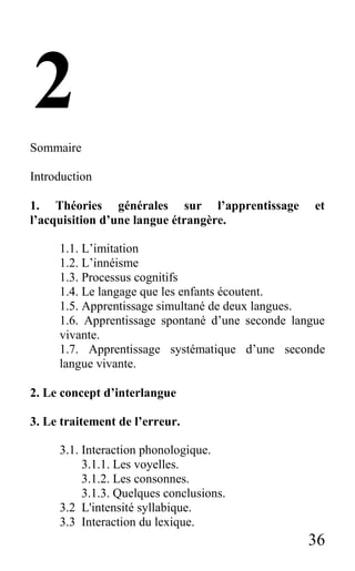 36
2
Sommaire
Introduction
1. Théories générales sur l’apprentissage et
l’acquisition d’une langue étrangère.
1.1. L’imitation
1.2. L’innéisme
1.3. Processus cognitifs
1.4. Le langage que les enfants écoutent.
1.5. Apprentissage simultané de deux langues.
1.6. Apprentissage spontané d’une seconde langue
vivante.
1.7. Apprentissage systématique d’une seconde
langue vivante.
2. Le concept d’interlangue
3. Le traitement de l’erreur.
3.1. Interaction phonologique.
3.1.1. Les voyelles.
3.1.2. Les consonnes.
3.1.3. Quelques conclusions.
3.2 L'intensité syllabique.
3.3 Interaction du lexique.
 