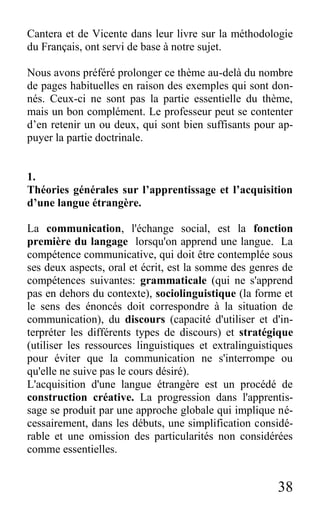 38
Cantera et de Vicente dans leur livre sur la méthodologie
du Français, ont servi de base à notre sujet.
Nous avons préféré prolonger ce thème au-delà du nombre
de pages habituelles en raison des exemples qui sont don-
nés. Ceux-ci ne sont pas la partie essentielle du thème,
mais un bon complément. Le professeur peut se contenter
d’en retenir un ou deux, qui sont bien suffisants pour ap-
puyer la partie doctrinale.
1.
Théories générales sur l’apprentissage et l’acquisition
d’une langue étrangère.
La communication, l'échange social, est la fonction
première du langage lorsqu'on apprend une langue. La
compétence communicative, qui doit être contemplée sous
ses deux aspects, oral et écrit, est la somme des genres de
compétences suivantes: grammaticale (qui ne s'apprend
pas en dehors du contexte), sociolinguistique (la forme et
le sens des énoncés doit correspondre à la situation de
communication), du discours (capacité d'utiliser et d'in-
terpréter les différents types de discours) et stratégique
(utiliser les ressources linguistiques et extralinguistiques
pour éviter que la communication ne s'interrompe ou
qu'elle ne suive pas le cours désiré).
L'acquisition d'une langue étrangère est un procédé de
construction créative. La progression dans l'apprentis-
sage se produit par une approche globale qui implique né-
cessairement, dans les débuts, une simplification considé-
rable et une omission des particularités non considérées
comme essentielles.
 