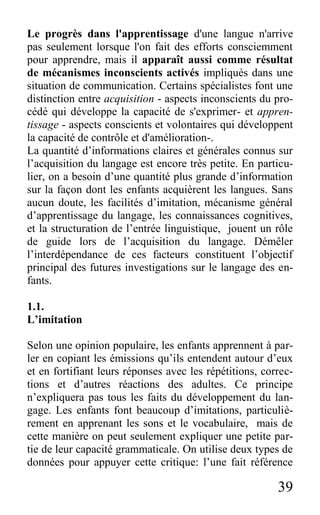 39
Le progrès dans l'apprentissage d'une langue n'arrive
pas seulement lorsque l'on fait des efforts consciemment
pour apprendre, mais il apparaît aussi comme résultat
de mécanismes inconscients activés impliqués dans une
situation de communication. Certains spécialistes font une
distinction entre acquisition - aspects inconscients du pro-
cédé qui développe la capacité de s'exprimer- et appren-
tissage - aspects conscients et volontaires qui développent
la capacité de contrôle et d'amélioration-.
La quantité d’informations claires et générales connus sur
l’acquisition du langage est encore très petite. En particu-
lier, on a besoin d’une quantité plus grande d’information
sur la façon dont les enfants acquièrent les langues. Sans
aucun doute, les facilités d’imitation, mécanisme général
d’apprentissage du langage, les connaissances cognitives,
et la structuration de l’entrée linguistique, jouent un rôle
de guide lors de l’acquisition du langage. Démêler
l’interdépendance de ces facteurs constituent l’objectif
principal des futures investigations sur le langage des en-
fants.
1.1.
L’imitation
Selon une opinion populaire, les enfants apprennent à par-
ler en copiant les émissions qu’ils entendent autour d’eux
et en fortifiant leurs réponses avec les répétitions, correc-
tions et d’autres réactions des adultes. Ce principe
n’expliquera pas tous les faits du développement du lan-
gage. Les enfants font beaucoup d’imitations, particuliè-
rement en apprenant les sons et le vocabulaire, mais de
cette manière on peut seulement expliquer une petite par-
tie de leur capacité grammaticale. On utilise deux types de
données pour appuyer cette critique: l’une fait référence
 