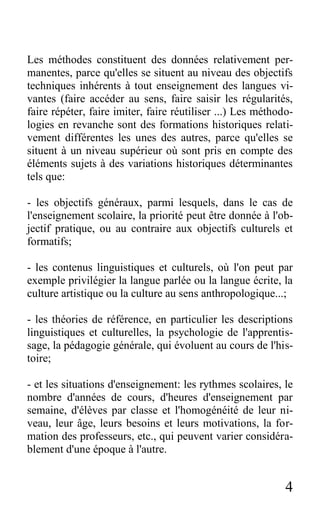 4
Les méthodes constituent des données relativement per-
manentes, parce qu'elles se situent au niveau des objectifs
techniques inhérents à tout enseignement des langues vi-
vantes (faire accéder au sens, faire saisir les régularités,
faire répéter, faire imiter, faire réutiliser ...) Les méthodo-
logies en revanche sont des formations historiques relati-
vement différentes les unes des autres, parce qu'elles se
situent à un niveau supérieur où sont pris en compte des
éléments sujets à des variations historiques déterminantes
tels que:
- les objectifs généraux, parmi lesquels, dans le cas de
l'enseignement scolaire, la priorité peut être donnée à l'ob-
jectif pratique, ou au contraire aux objectifs culturels et
formatifs;
- les contenus linguistiques et culturels, où l'on peut par
exemple privilégier la langue parlée ou la langue écrite, la
culture artistique ou la culture au sens anthropologique...;
- les théories de référence, en particulier les descriptions
linguistiques et culturelles, la psychologie de l'apprentis-
sage, la pédagogie générale, qui évoluent au cours de l'his-
toire;
- et les situations d'enseignement: les rythmes scolaires, le
nombre d'années de cours, d'heures d'enseignement par
semaine, d'élèves par classe et l'homogénéité de leur ni-
veau, leur âge, leurs besoins et leurs motivations, la for-
mation des professeurs, etc., qui peuvent varier considéra-
blement d'une époque à l'autre.
 