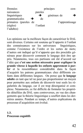 42
Données principes con-
naissances paroles
linguistiques  généraux de 
grammaticales  de
primaires (paroles de l’apprentissage
(règles) l’enfant
l’adultes)
Les opinions sur la meilleure façon de caractériser le DAL
sont diverses. Certains ont soutenu qu’il apporte à l’enfant
des connaissances sur les universaux linguistiques,
comme l’existence de l’ordre et les sortes de mots;
d’autres ont indiqué qu’il n’apporte que des procédés gé-
néraux pour découvrir comment le langage doit être ap-
pris. Néanmoins, tous ces partisans ont été d’accord sur
l’idée que c’est une notion nécessaire pour expliquer la
grande vitesse à laquelle les enfants apprennent à par-
ler et la ressemblance considérable dans la façon
d’acquérir les patrons grammaticaux chez différents en-
fants dans différentes langues. On pense que le langage
adulte en tant que tel ne peut pas proportionner un moyen
pour permettre aux enfants de découvrir tout seuls les ré-
gularités du langage, car il est trop désorganisé et com-
plexe. Néanmoins, ce fut difficile de formuler les proprié-
tés détaillées du DAL sans controverses, en vue des chan-
gements que la théorie linguistique a souffert dans les der-
nières années. Pendant ce temps, d’autres explications du
processus d’acquisition ont évolué.
1.3.
Processus cognitifs
 