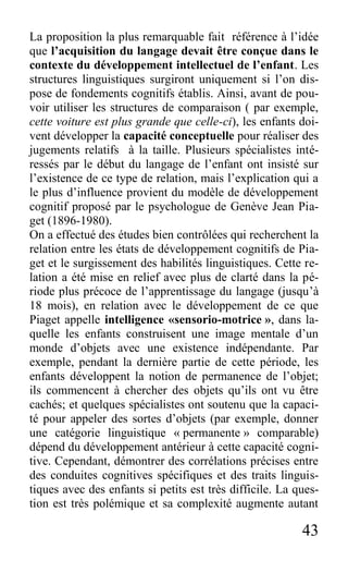 43
La proposition la plus remarquable fait référence à l’idée
que l’acquisition du langage devait être conçue dans le
contexte du développement intellectuel de l’enfant. Les
structures linguistiques surgiront uniquement si l’on dis-
pose de fondements cognitifs établis. Ainsi, avant de pou-
voir utiliser les structures de comparaison ( par exemple,
cette voiture est plus grande que celle-ci), les enfants doi-
vent développer la capacité conceptuelle pour réaliser des
jugements relatifs à la taille. Plusieurs spécialistes inté-
ressés par le début du langage de l’enfant ont insisté sur
l’existence de ce type de relation, mais l’explication qui a
le plus d’influence provient du modèle de développement
cognitif proposé par le psychologue de Genève Jean Pia-
get (1896-1980).
On a effectué des études bien contrôlées qui recherchent la
relation entre les états de développement cognitifs de Pia-
get et le surgissement des habilités linguistiques. Cette re-
lation a été mise en relief avec plus de clarté dans la pé-
riode plus précoce de l’apprentissage du langage (jusqu’à
18 mois), en relation avec le développement de ce que
Piaget appelle intelligence «sensorio-motrice », dans la-
quelle les enfants construisent une image mentale d’un
monde d’objets avec une existence indépendante. Par
exemple, pendant la dernière partie de cette période, les
enfants développent la notion de permanence de l’objet;
ils commencent à chercher des objets qu’ils ont vu être
cachés; et quelques spécialistes ont soutenu que la capaci-
té pour appeler des sortes d’objets (par exemple, donner
une catégorie linguistique « permanente » comparable)
dépend du développement antérieur à cette capacité cogni-
tive. Cependant, démontrer des corrélations précises entre
des conduites cognitives spécifiques et des traits linguis-
tiques avec des enfants si petits est très difficile. La ques-
tion est très polémique et sa complexité augmente autant
 
