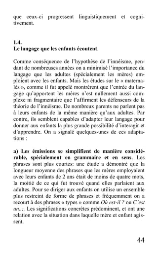 44
que ceux-ci progressent linguistiquement et cogni-
tivement.
1.4.
Le langage que les enfants écoutent.
Comme conséquence de l’hypothèse de l’innéisme, pen-
dant de nombreuses années on a minimisé l’importance du
langage que les adultes (spécialement les mères) em-
ploient avec les enfants. Mais les études sur le « materna-
lés », comme il fut appelé montrèrent que l’entrée du lan-
gage qu’apportent les mères n’est nullement aussi com-
plexe ni fragmentaire que l’affirment les défenseurs de la
théorie de l’innéisme. De nombreux parents ne parlent pas
à leurs enfants de la même manière qu’aux adultes. Par
contre, ils semblent capables d’adapter leur langage pour
donner aux enfants la plus grande possibilité d’interagir et
d’apprendre. On a signalé quelques-unes de ces adapta-
tions :
a) Les émissions se simplifient de manière considé-
rable, spécialement en grammaire et en sens. Les
phrases sont plus courtes: une étude a démontré que la
longueur moyenne des phrases que les mères employaient
avec leurs enfants de 2 ans était de moins de quatre mots,
la moitié de ce qui fut trouvé quand elles parlaient aux
adultes. Pour se diriger aux enfants on utilise un ensemble
plus restreint de forme de phrases et fréquemment on a
recourt à des phrases « types » comme Où est-il ? ou C’est
un..;. Les significations concrètes prédominent, et ont une
relation avec la situation dans laquelle mère et enfant agis-
sent.
 