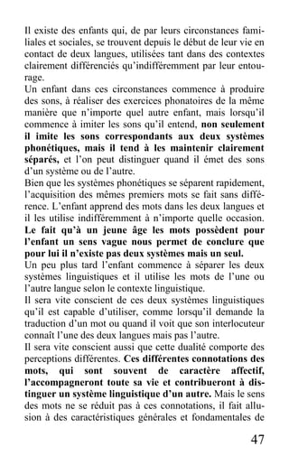 47
Il existe des enfants qui, de par leurs circonstances fami-
liales et sociales, se trouvent depuis le début de leur vie en
contact de deux langues, utilisées tant dans des contextes
clairement différenciés qu’indifféremment par leur entou-
rage.
Un enfant dans ces circonstances commence à produire
des sons, à réaliser des exercices phonatoires de la même
manière que n’importe quel autre enfant, mais lorsqu’il
commence à imiter les sons qu’il entend, non seulement
il imite les sons correspondants aux deux systèmes
phonétiques, mais il tend à les maintenir clairement
séparés, et l’on peut distinguer quand il émet des sons
d’un système ou de l’autre.
Bien que les systèmes phonétiques se séparent rapidement,
l’acquisition des mêmes premiers mots se fait sans diffé-
rence. L’enfant apprend des mots dans les deux langues et
il les utilise indifféremment à n’importe quelle occasion.
Le fait qu’à un jeune âge les mots possèdent pour
l’enfant un sens vague nous permet de conclure que
pour lui il n’existe pas deux systèmes mais un seul.
Un peu plus tard l’enfant commence à séparer les deux
systèmes linguistiques et il utilise les mots de l’une ou
l’autre langue selon le contexte linguistique.
Il sera vite conscient de ces deux systèmes linguistiques
qu’il est capable d’utiliser, comme lorsqu’il demande la
traduction d’un mot ou quand il voit que son interlocuteur
connaît l’une des deux langues mais pas l’autre.
Il sera vite conscient aussi que cette dualité comporte des
perceptions différentes. Ces différentes connotations des
mots, qui sont souvent de caractère affectif,
l’accompagneront toute sa vie et contribueront à dis-
tinguer un système linguistique d’un autre. Mais le sens
des mots ne se réduit pas à ces connotations, il fait allu-
sion à des caractéristiques générales et fondamentales de
 