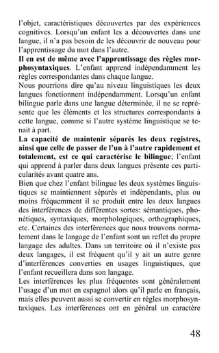 48
l’objet, caractéristiques découvertes par des expériences
cognitives. Lorsqu’un enfant les a découvertes dans une
langue, il n’a pas besoin de les découvrir de nouveau pour
l’apprentissage du mot dans l’autre.
Il en est de même avec l’apprentissage des règles mor-
phosyntaxiques. L’enfant apprend indépendamment les
règles correspondantes dans chaque langue.
Nous pourrions dire qu’au niveau linguistiques les deux
langues fonctionnent indépendamment. Lorsqu’un enfant
bilingue parle dans une langue déterminée, il ne se repré-
sente que les éléments et les structures correspondants à
cette langue, comme si l’autre système linguistique se te-
nait à part.
La capacité de maintenir séparés les deux registres,
ainsi que celle de passer de l’un à l’autre rapidement et
totalement, est ce qui caractérise le bilingue; l’enfant
qui apprend à parler dans deux langues présente ces parti-
cularités avant quatre ans.
Bien que chez l’enfant bilingue les deux systèmes linguis-
tiques se maintiennent séparés et indépendants, plus ou
moins fréquemment il se produit entre les deux langues
des interférences de différentes sortes: sémantiques, pho-
nétiques, syntaxiques, morphologiques, orthographiques,
etc. Certaines des interférences que nous trouvons norma-
lement dans le langage de l’enfant sont un reflet du propre
langage des adultes. Dans un territoire où il n’existe pas
deux langages, il est fréquent qu’il y ait un autre genre
d’interférences converties en usages linguistiques, que
l’enfant recueillera dans son langage.
Les interférences les plus fréquentes sont généralement
l’usage d’un mot en espagnol alors qu’il parle en français,
mais elles peuvent aussi se convertir en règles morphosyn-
taxiques. Les interférences ont en général un caractère
 