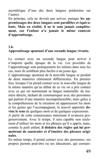 49
asymétrique (l’une des deux langues prédomine sur
l’autre).
En principe, cela ne devrait pas arriver, puisque les ap-
prentissages des deux langues sont parallèles et équiva-
lents. Mais en réalité, il ne le sont jamais complète-
ment, car l’enfant n’a jamais le même contexte
d’apprentissage.
1.6.
Apprentissage spontané d’une seconde langue vivante.
Le contact avec un seconde langue peut arriver á
n’importe quelle époque de la vie. Les procédés de
l’apprentissage sont pratiquement les mêmes dans tous les
cas, mais ils semblent plus faciles à un jeune âge.
L’apprentissage spontané de la nouvelle langue se produit
de deux manières clairement différenciées. En premier
lieu, lorsque l’on prend contact avec la nouvelle langue de
la même manière qu’au début de sa vie on a pris contact
avec ce qui est maintenant sa langue maternelle: de ma-
nière directe, tâchant de communiquer avec des personnes
qui parlent d’une manière incompréhensible; mais grâce à
la compréhension de la situation où apparaissent les mots
et les gestes qui l’accompagnent, le nouvel apprentis de-
vine le sens de quelques mots et de quelques expressions.
A partir de cette connaissance minimum il avancera pro-
gressivement. Avec le temps, il sera capable non seule-
ment d’utiliser les mots et les phrases qu’il a appris, mais,
comme le petit enfant, il déduira des règles qui lui per-
mettront de construire et d’émettre des phrases origi-
nales.
En même temps, il prend contact avec des personnes, ses
propres parents peut-être ou ses éducateurs, qui connais-
 