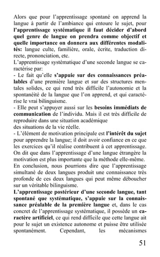 51
Alors que pour l’apprentissage spontané on apprend la
langue à partir de l’ambiance qui entoure le sujet, pour
l’apprentissage systématique il faut décider d’abord
quel genre de langue on prendra comme objectif et
quelle importance on donnera aux différentes modali-
tés: langue culte, familière, orale, écrite, traduction di-
recte, prononciation, etc.
L’apprentissage systématique d’une seconde langue se ca-
ractérise par:
- Le fait qu’elle s’appuie sur des connaissances préa-
lables d’une première langue et sur des structures men-
tales solides, ce qui rend très difficile l’autonomie et la
spontanéité de la langue que l’on apprend, et qui caracté-
rise le vrai bilinguisme.
- Elle peut s’appuyer aussi sur les besoins immédiats de
communication de l’individu. Mais il est très difficile de
reproduire dans une situation académique
des situations de la vie réelle.
- L’élément de motivation principale est l’intérêt du sujet
pour apprendre la langue; il doit avoir confiance en ce que
les exercices qu’il réalise contribuent à cet apprentissage.
On dit que dans l’apprentissage d’une langue étrangère la
motivation est plus importante que la méthode elle-même.
En conclusion, nous pourrions dire que l’apprentissage
simultané de deux langues produit une connaissance très
profonde de ces deux langues qui peut même déboucher
sur un véritable bilinguisme.
L’apprentissage postérieur d’une seconde langue, tant
spontané que systématique, s’appuie sur la connais-
sance préalable de la première langue et, dans le cas
concret de l’apprentissage systématique, il possède un ca-
ractère artificiel, ce qui rend difficile que cette langue ait
pour le sujet un existence autonome et puisse être utilisée
spontanément. Cependant, les mécanismes
 